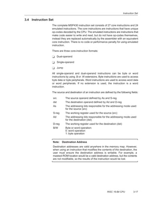 Instruction Set
3-17RISC 16-Bit CPU
3.4 Instruction Set
The complete MSP430 instruction set consists of 27 core instructions and 24
emulated instructions. The core instructions are instructions that have unique
op-codes decoded by the CPU. The emulated instructions are instructions that
make code easier to write and read, but do not have op-codes themselves,
instead they are replaced automatically by the assembler with an equivalent
core instruction. There is no code or performance penalty for using emulated
instruction.
There are three core-instruction formats:
- Dual-operand
- Single-operand
- Jump
All single-operand and dual-operand instructions can be byte or word
instructions by using .B or .W extensions. Byte instructions are used to access
byte data or byte peripherals. Word instructions are used to access word data
or word peripherals. If no extension is used, the instruction is a word
instruction.
The source and destination of an instruction are defined by the following fields:
src The source operand defined by As and S-reg
dst The destination operand defined by Ad and D-reg
As The addressing bits responsible for the addressing mode used
for the source (src)
S-reg The working register used for the source (src)
Ad The addressing bits responsible for the addressing mode used
for the destination (dst)
D-reg The working register used for the destination (dst)
B/W Byte or word operation:
0: word operation
1: byte operation
Note: Destination Address
Destination addresses are valid anywhere in the memory map. However,
when using an instruction that modifies the contents of the destination, the
user must ensure the destination address is writable. For example, a
masked-ROM location would be a valid destination address, but the contents
are not modifiable, so the results of the instruction would be lost.
 
