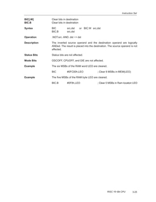Instruction Set
3-25RISC 16−Bit CPU
BIC[.W] Clear bits in destination
BIC.B Clear bits in destination
Syntax BIC src,dst or BIC.W src,dst
BIC.B src,dst
Operation .NOT.src .AND. dst −> dst
Description The inverted source operand and the destination operand are logically
ANDed. The result is placed into the destination. The source operand is not
affected.
Status Bits Status bits are not affected.
Mode Bits OSCOFF, CPUOFF, and GIE are not affected.
Example The six MSBs of the RAM word LEO are cleared.
BIC #0FC00h,LEO ; Clear 6 MSBs in MEM(LEO)
Example The five MSBs of the RAM byte LEO are cleared.
BIC.B #0F8h,LEO ; Clear 5 MSBs in Ram location LEO
 