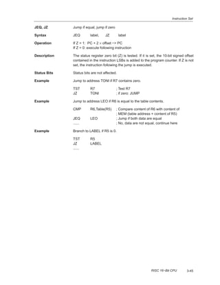 Instruction Set
3-45RISC 16−Bit CPU
JEQ, JZ Jump if equal, jump if zero
Syntax JEQ label, JZ label
Operation If Z = 1: PC + 2 × offset −> PC
If Z = 0: execute following instruction
Description The status register zero bit (Z) is tested. If it is set, the 10-bit signed offset
contained in the instruction LSBs is added to the program counter. If Z is not
set, the instruction following the jump is executed.
Status Bits Status bits are not affected.
Example Jump to address TONI if R7 contains zero.
TST R7 ; Test R7
JZ TONI ; if zero: JUMP
Example Jump to address LEO if R6 is equal to the table contents.
CMP R6,Table(R5) ; Compare content of R6 with content of
; MEM (table address + content of R5)
JEQ LEO ; Jump if both data are equal
...... ; No, data are not equal, continue here
Example Branch to LABEL if R5 is 0.
TST R5
JZ LABEL
......
 
