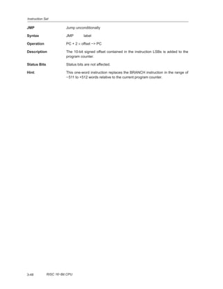 Instruction Set
3-48 RISC 16−Bit CPU
JMP Jump unconditionally
Syntax JMP label
Operation PC + 2 × offset −> PC
Description The 10-bit signed offset contained in the instruction LSBs is added to the
program counter.
Status Bits Status bits are not affected.
Hint: This one-word instruction replaces the BRANCH instruction in the range of
−511 to +512 words relative to the current program counter.
 