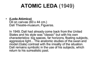 ATOMIC LEDA  (1949) (Leda Atómica) Oil on canvas (60 x 44 cm.) Dalí Theatre-museum, Figueras.    In 1949, Dalí had already come back from the United States and his style was "classic" but with his own characteristics: big spaces, far horizons, floating subjects, aggressive light... The anatomic studies of the swan and model (Gala) contrast with the irreality of the situation. Dalí remains symbolic in the use of his subjects, which return to his surrealistic past.  