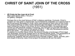 CHRIST OF SAINT JOHN OF THE CROSS  (1951) (El Cristo de San Juan de la Cruz) Óleo sobre lienzo (205 x 116 cm.) Art gallery, Glasgow.    Perhaps this is the most famous of Dalí´s religious paintings. Curiously, Christ´s position isn´t the artist´s original idea, but he based his inspiration on a picture kept in the Encarnación Monastery in Avila, which was painted by Saint John of the Cross.  This picture belongs to Dalí's mystic-classical age that began in the 40's and it has been critized by a many in the know, for its commercial intent. His paintings were carried out with absolute mastery of drawing, very thought out and with marvellous compositions. Picasso said of this period of Dalí´s: "...the only Renaissance painter left in the world...", an opinion we share and value.  In addition to crucified Jesus Christ, the picture includes a landscape of Port-Lligat, very illustrated, previously studied and in an almost infinite space. The perspective of Christ himself is based on the Renaissance Law of Divine Proportion. This positioning, together with the removal of any dramatic subject - blood, wounds, pain - and shape of serenity make Christ project his presence all over the earth.    