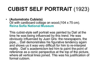 CUBIST SELF PORTRAIT  (1923) (Autorretrato Cubista) Oil with cardboard collage on wood.(104 x 75 cm).  Reina  Sofía  National Museum    This cubist-style self portrait was painted by Dalí at the time he was being influenced by this trend. He was obviously influenced by Juan Gris: the newspapers, the pipe,... Dalí demonstrates his figurative tendency again and shows us it was very difficult for him to re-interpret reality . Dalí´s academicism led him to paint the point of reference as a conic perspective at the top of the picture, where all vertical lines joined. This was his justification of formal cubism.  