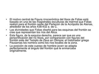El motivo central de Figura rinoceróntica del Ilisos de Fidias está basado en una de las magistrales esculturas de mármol que Fidias realizó para el frontón oeste del Partenón de la Acrópolis de Atenas, alrededor de los años 438-432 a. de C.  Las divinidades que Fidias diseñó para las esquinas del frontón se cree que representan los ríos del Ática.  Esta figura, de la esquina derecha, parece ser que es una personificación del río Ilisos, por comparación con figuras del frontón este del Templo de Zeus en Olimpia; el historiador griego Pausanias los nombra como los ríos locales de la zona.  La posición de este cuerpo de hombre joven se adapta perfectamente al ángulo del frontón que le enmarcaba originalmente.  
