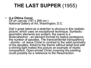 THE LAST SUPPER  (1955) (La Última Cena) Oil on canvas (167 x 268 cm.) National Gallery of Art, Washington, D.C.    Dalí´s great talent as a sketcher is obvious in this realistic picture, which uses an exceptional technique. Symbolic-geometric elements are evident, the scene is a dodecahedron - an element formed by twelve pentagons, the number of apostles. The transcendental transparency - divinity - of Jesus Christ in contrast to the solid symmetry of the apostles, linked to the theme without detail and with a shining light makes this picture an example of mystic composition. Open-armed Christ crowning the painting could possibly be a reference to the Resurrection.  