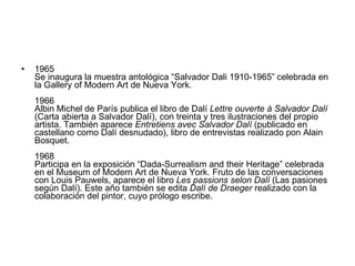 1965  Se inaugura la muestra antológica “Salvador Dali 1910-1965” celebrada en la Gallery of Modern Art de Nueva York. 1966  Albin Michel de París publica el libro de Dalí  Lettre ouverte à Salvador Dalí  (Carta abierta a Salvador Dalí), con treinta y tres ilustraciones del propio artista. También aparece  Entretiens avec Salvador Dalí  (publicado en castellano como Dalí desnudado), libro de entrevistas realizado pon Alain Bosquet. 1968  Participa en la exposición “Dada-Surrealism and their Heritage” celebrada en el Museum of Modern Art de Nueva York. Fruto de las conversaciones con Louis Pauwels, aparece el libro  Les passions selon Dalí  (Las pasiones según Dalí). Este año también se edita  Dalí de Draeger  realizado con la colaboración del pintor, cuyo prólogo escribe. 