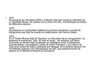 1971  Se inaugura en Cleveland (Ohio), el Museo Dalí que acoge la colección de A. Reynolds Morse. Se publica con el título  Oui  (Sí), una antologia de textos de diferentes épocas. 1972  Se presenta en la Knoedler Galleries la primera exposición mundial de hologramas que Dalí ha creado en colaboración con Dennis Gabor. 1973  En el Teatro-Museo Dalí de Figueres, un año antes de su inauguración, se presenta la exposición “Dalí. Su arte en joyas”. Se publican sus libros  Comment on devient Dalí  (publicado en castellano como  Confesiones inconfesables ), con prólogo y notas de André Parinaud, y  Les dîners de Gala  (Las cenas de Gala), publicado por Draeger. El Louisiana Museum de Humlebeak organiza una retrospectiva de Dalí, que posteriormente se expone en el Moderna Museet de Estocolmo. 