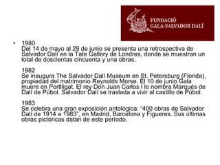 1980  Del 14 de mayo al 29 de junio se presenta una retrospectiva de Salvador Dalí en la Tate Gallery de Londres, donde se muestran un total de doscientas cincuenta y una obras. 1982  Se inaugura The Salvador Dalí Museum en St. Petersburg (Florida), propiedad del matrimonio Reynolds Morse. El 10 de junio Gala muere en Portlligat. El rey Don Juan Carlos I le nombra Marqués de Dalí de Púbol. Salvador Dalí se traslada a vivir al castillo de Púbol. 1983  Se celebra una gran exposición antológica: “400 obras de Salvador Dalí de 1914 a 1983”, en Madrid, Barcelona y Figueres. Sus últimas obras pictóricas datan de este período. 