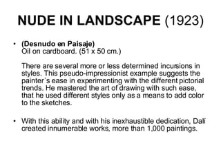 NUDE IN LANDSCAPE  (1923) (Desnudo en Paisaje) Oil on cardboard. (51 x 50 cm.)    There are several more or less determined incursions in styles. This pseudo-impressionist example suggests the painter´s ease in experimenting with the different pictorial trends. He mastered the art of drawing with such ease, that he used different styles only as a means to add color to the sketches.  With this ability and with his inexhaustible dedication, Dalí created innumerable works, more than 1,000 paintings.  
