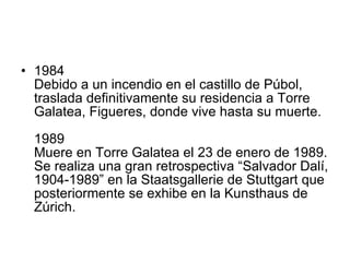 1984  Debido a un incendio en el castillo de Púbol, traslada definitivamente su residencia a Torre Galatea, Figueres, donde vive hasta su muerte. 1989  Muere en Torre Galatea el 23 de enero de 1989. Se realiza una gran retrospectiva “Salvador Dalí, 1904-1989” en la Staatsgallerie de Stuttgart que posteriormente se exhibe en la Kunsthaus de Zúrich.   
