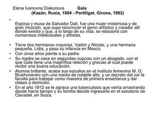 Elena Ivanovna Diakonova   Gala  (Kazán, Rusia, 1894 - Portlligat, Girona, 1982) Esposa y musa de Salvador Dalí, fue una mujer misteriosa y de gran intuición, que supo reconocer el genio artístico y creador allí donde existía y que, a lo largo de su vida, se relacionó con numerosos intelectuales y artistas. Tiene dos hermanos mayores, Vadim y Nicolai, y una hermana pequeña, Lidia, y pasa su infancia en Moscú.  Con once años pierde a su padre.  Su madre se casa en segundas nupcias con un abogado, con el que Gala tiene una magnífica relación y gracias al cual puede recibir una buena educación.  Alumna brillante, acaba sus estudios en el instituto femenino M. G. Brukhonenko con una media de notable alto, y un decreto del zar la faculta para trabajar como maestra de primera enseñanza y dar clases a domicilio.  En el año 1912 se le agrava una tuberculosis que venía arrastrando desde hacía tiempo y su familia decide ingresarla en el sanatorio de Clavadel, en Suiza.  
