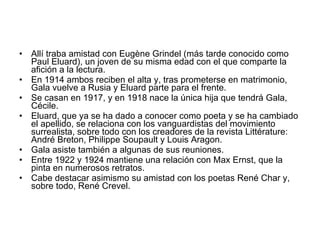 Allí traba amistad con Eugène Grindel (más tarde conocido como Paul Eluard), un joven de su misma edad con el que comparte la afición a la lectura.  En 1914 ambos reciben el alta y, tras prometerse en matrimonio, Gala vuelve a Rusia y Eluard parte para el frente.  Se casan en 1917, y en 1918 nace la única hija que tendrá Gala, Cécile.  Eluard, que ya se ha dado a conocer como poeta y se ha cambiado el apellido, se relaciona con los vanguardistas del movimiento surrealista, sobre todo con los creadores de la revista Littérature: André Breton, Philippe Soupault y Louis Aragon.  Gala asiste también a algunas de sus reuniones.  Entre 1922 y 1924 mantiene una relación con Max Ernst, que la pinta en numerosos retratos.  Cabe destacar asimismo su amistad con los poetas René Char y, sobre todo, René Crevel.  