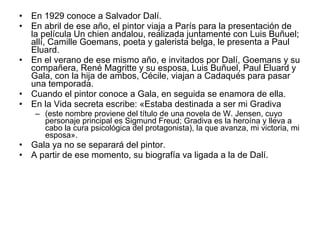En 1929 conoce a Salvador Dalí.  En abril de ese año, el pintor viaja a París para la presentación de la película Un chien andalou, realizada juntamente con Luis Buñuel; allí, Camille Goemans, poeta y galerista belga, le presenta a Paul Eluard.  En el verano de ese mismo año, e invitados por Dalí, Goemans y su compañera, René Magritte y su esposa, Luis Buñuel, Paul Eluard y Gala, con la hija de ambos, Cécile, viajan a Cadaqués para pasar una temporada.  Cuando el pintor conoce a Gala, en seguida se enamora de ella.  En la Vida secreta escribe: «Estaba destinada a ser mi Gradiva  (este nombre proviene del título de una novela de W. Jensen, cuyo personaje principal es Sigmund Freud; Gradiva es la heroína y lleva a cabo la cura psicológica del protagonista), la que avanza, mi victoria, mi esposa».  Gala ya no se separará del pintor.  A partir de ese momento, su biografía va ligada a la de Dalí. 