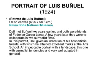 PORTRAIT OF LUIS BUÑUEL  (1924) (Retrato de Luis Buñuel) Oil on canvas (68,5 x 58,5 cm.) Reina  Sofía  National Museum     Dalí met Buñuel two years earlier, and both were friends of Federico García Lorca. A few years later they were to collaborate in two surrealist films.  In this portrait, Dalí gives an indication of his best artistic talents, with which he attained excellent marks at the Arts School. An impeccable portrait with a landscape, this one with surrealist tendencies and very well adapted in general.  