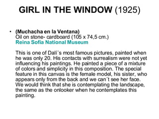 GIRL IN THE WINDOW  (1925) (Muchacha en la Ventana) Oil on stone- cardboard (105 x 74,5 cm.) Reina  Sofía  National Museum    This is one of Dalí´s most famous pictures, painted when he was only 20. His contacts with surrealism were not yet influencing his paintings. He painted a piece of a mixture of colors and simplicity in this composition. The special feature in this canvas is the female model, his sister, who appears only from the back and we can´t see her face. We would think that she is contemplating the landscape, the same as the onlooker when he contemplates this painting.  