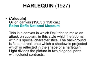 HARLEQUIN  (1927) (Arlequín) Oil on canvas (196,5 x 150 cm.) Reina  Sofía  National Museum    This is a canvas in which Dalí tries to make an attack on cubism, in this style which he adorns with his special characteristics. The background is flat and real, onto which a shadow is projected which is reflected in the shape of a harlequin. Light divides the picture in two diagonal parts with colorist contrasts.  