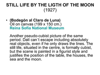 STILL LIFE BY THE LIGTH OF THE MOON  (1927) (Bodegón al Claro de Luna) Oil on canvas (199 x 150 cm.) Reina  Sofía  National Museum     Another pseudo-cubist picture of the same period. Dalí can´t escape including absolutely real objects, even if he only draws the lines. The still life, situated in the centre, is formally cubist, but the scene is painted in a figurist style and justifies the position of the table, the houses, the sea and the moon.  
