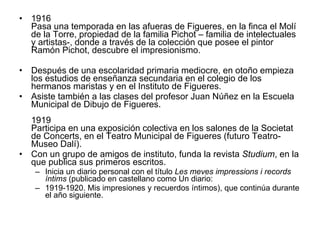 1916 Pasa una temporada en las afueras de Figueres, en la finca el Molí de la Torre, propiedad de la familia Pichot – familia de intelectuales y artistas-, donde a través de la colección que posee el pintor Ramón Pichot, descubre el impresionismo.  Después de una escolaridad primaria mediocre, en otoño empieza los estudios de enseñanza secundaria en el colegio de los hermanos maristas y en el Instituto de Figueres.  Asiste también a las clases del profesor Juan Núñez en la Escuela Municipal de Dibujo de Figueres.  1919 Participa en una exposición colectiva en los salones de la Societat de Concerts, en el Teatro Municipal de Figueres (futuro Teatro-Museo Dalí).  Con un grupo de amigos de instituto, funda la revista  Studium , en la que publica sus primeros escritos.  Inicia un diario personal con el título  Les meves impressions i records íntims  (publicado en castellano como Un diario:  1919-1920. Mis impresiones y recuerdos íntimos), que continúa durante el año siguiente. 