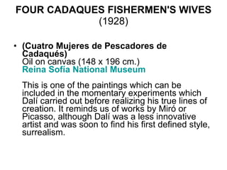 FOUR CADAQUES FISHERMEN'S WIVES  (1928) (Cuatro Mujeres de Pescadores de Cadaqués) Oil on canvas (148 x 196 cm.) Reina  Sofía  National Museum     This is one of the paintings which can be included in the momentary experiments which Dalí carried out before realizing his true lines of creation. It reminds us of works by Miró or Picasso, although Dalí was a less innovative artist and was soon to find his first defined style, surrealism.  