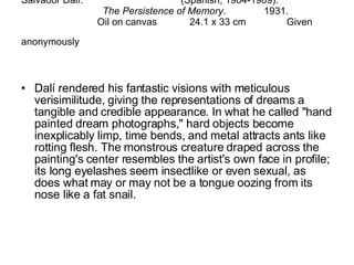 Salvador Dalí.  (Spanish, 1904-1989).  The Persistence of Memory .  1931.  Oil on canvas  24.1 x 33 cm  Given anonymously   Dalí rendered his fantastic visions with meticulous verisimilitude, giving the representations of dreams a tangible and credible appearance. In what he called "hand painted dream photographs," hard objects become inexplicably limp, time bends, and metal attracts ants like rotting flesh. The monstrous creature draped across the painting's center resembles the artist's own face in profile; its long eyelashes seem insectlike or even sexual, as does what may or may not be a tongue oozing from its nose like a fat snail. 