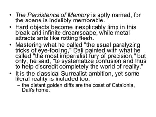 The Persistence of Memory  is aptly named, for the scene is indelibly memorable.  Hard objects become inexplicably limp in this bleak and infinite dreamscape, while metal attracts ants like rotting flesh.  Mastering what he called "the usual paralyzing tricks of eye-fooling," Dali painted with what he called "the most imperialist fury of precision," but only, he said, "to systematize confusion and thus to help discredit completely the world of reality."  It is the classical Surrealist ambition, yet some literal reality is included too:  the distant golden cliffs are the coast of Catalonia, Dali's home. 