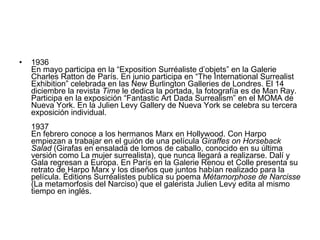 1936  En mayo participa en la “Exposition Surréaliste d’objets” en la Galerie Charles Ratton de París. En junio participa en “The International Surrealist Exhibition” celebrada en las New Burlington Galleries de Londres. El 14 diciembre la revista  Time  le dedica la portada, la fotografía es de Man Ray. Participa en la exposición “Fantastic Art Dada Surrealism” en el MOMA de Nueva York. En la Julien Levy Gallery de Nueva York se celebra su tercera exposición individual.  1937 En febrero conoce a los hermanos Marx en Hollywood. Con Harpo empiezan a trabajar en el guión de una película  Giraffes on Horseback Salad  (Girafas en ensalada de lomos de caballo, conocido en su última versión como La mujer surrealista), que nunca llegará a realizarse. Dalí y Gala regresan a Europa. En París en la Galerie Renou et Colle presenta su retrato de Harpo Marx y los diseños que juntos habían realizado para la película. Éditions Surréalistes publica su poema  Métamorphose de Narcisse  (La metamorfosis del Narciso) que el galerista Julien Levy edita al mismo tiempo en inglés. 