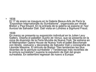 1938  El 17 de enero se inaugura en la Galerie Beaux-Arts de París la “Exposition Internationale du Surréalisme”, organizada por André Breton y Paul Éluard. En la entrada de la galería se expone el  Taxi lluvioso  de Salvador Dalí. Dalí visita en Londres a Sigmund Freud. 1939  En marzo se presenta su exposición individual en la Julien Levy Gallery. Diseña el pabellón  Sueño de Venus , que se presenta en la zona de diversión de la Feria Mundia de Nueva York. Se estrena en el Metropolitan Opera House de Nueva York el ballet  Bacchanale  con libreto, vestuario y decorados de Salvador Dalí y coreografía de Léonide Massine. El artículo de Breton “Des tendances les plus récentes de la peinture surréaliste” (“Tendencias más recientes de la pintura surrealista”) supone la expulsión de Dalí del grupo surrealista. En setiembre regresan de nuevo a Europa  