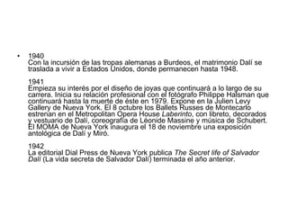 1940  Con la incursión de las tropas alemanas a Burdeos, el matrimonio Dalí se traslada a vivir a Estados Unidos, donde permanecen hasta 1948. 1941  Empieza su interés por el diseño de joyas que continuará a lo largo de su carrera. Inicia su relación profesional con el fotógrafo Philippe Halsman que continuará hasta la muerte de éste en 1979. Expone en la Julien Levy Gallery de Nueva York. El 8 octubre los Ballets Russes de Montecarlo estrenan en el Metropolitan Opera House  Laberinto , con libreto, decorados y vestuario de Dalí, coreografía de Léonide Massine y música de Schubert. El MOMA de Nueva York inaugura el 18 de noviembre una exposición antológica de Dalí y Miró. 1942  La editorial Dial Press de Nueva York publica  The Secret life of Salvador Dalí  (La vida secreta de Salvador Dalí) terminada el año anterior. 