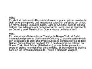 1943  En abril, el matrimonio Reynolds Morse compra su primer cuadro de Dalí, es el principio de una importante colección de obras del pintor. En mayo, diseña un nuevo ballet,  Café de Chinitas , basado en una historia real adaptada por Federico García Lorca, que se representa en Detroit y en el Metropolitan Opera House de Nueva York. 1944  En octubre en el International Theatre de Nueva York, el Ballet Internacional presenta  Sentimental Colloquy  (Coloquio sentimental) con decorados de Dalí. Dial Press publica la primera novela de Dalí,  Hidden Faces  (Rostros ocultos). El 15 de diciembre se estrena en Nueva York,  Mad Tristan  (Tristán loco), primer ballet paranoico sobre el eterno mito del amor en la muerte. El argumento de Dalí se basa en los temas musicales de  Tristán e Isolda  de Wagner. 