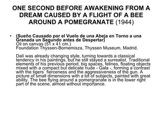 ONE SECOND BEFORE AWAKENING FROM A DREAM CAUSED BY A FLIGHT OF A BEE AROUND A POMEGRANATE  (1944) (Sueño Causado por el Vuelo de una Abeja en Torno a una Granada un Segundo antes de Despertar) Oil on canvas (51 x 41 cm.) Foundation Thyssen-Bornemisza, Thyssen Museum, Madrid.    Dalí was already changing style, turning towards a classical tendency in his paintings, but he still stayed a surrealist. Traditional elements of his previous period, big spaces, felines, floating objects mixed with a compact but delicate nude - Gala -, forming a contrast with the tigers´ fierceness and the aggressiveness of the gun. A picture of small dimensions with a lot of subjects, painted with great ability. The bee flying around a pomergranate is in the lower right part of the scene, almost without importance.  