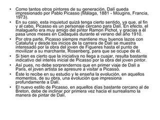 Como tantos otros pintores de su generación, Dalí queda impresionado por Pablo Picasso (Málaga, 1881 - Mougins, Francia, 1973).  En su caso, esta inquietud quizá tenga cierto sentido, ya que, al fin y al cabo, Picasso es un personaje cercano para Dalí. En efecto, el malagueño era muy amigo del pintor Ramon Pichot, y gracias a él pasa unos meses en Cadaqués durante el verano del año 1910.  Por otra parte, Picasso siempre mantiene muy buenos lazos con Cataluña y desde los inicios de la carrera de Dalí se muestra interesado por la obra del joven de Figueres hasta el punto de movilizar a su marchante, Rosenberg, para que se ocupe de él.  Si bien es cierto que la iniciativa no llega a cuajar, resulta bastante indicativo del interés inicial de Picasso por la obra del joven pintor.  Así pues, no debe sorprendernos que en primer viaje de Dalí a Paris, el joven artista se apresure a visitar a Picasso.  Éste lo recibe en su estudio y le enseña la evolución, en aquellos momentos, de su obra, una evolución que impresiona profundamente a Dalí.  El nuevo estilo de Picasso, en aquellos días bastante cercano al de Breton, debe de inclinar por primera vez hacia el surrealismo la manera de pintar de Dalí.  