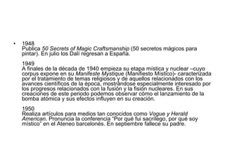 1948  Publica  50 Secrets of Magic Craftsmanship  (50 secretos mágicos para pintar). En julio los Dalí regresan a España. 1949  A finales de la década de 1940 empieza su etapa mística y nuclear –cuyo corpus expone en su  Manifeste Mystique  (Manifiesto Místico)- caracterizada por el tratamiento de temas religiosos y de aquellos relacionados con los avances científicos de la época, mostrándose especialmente interesado por los progresos relacionados con la fusión y la fisión nucleares. En sus creaciones de este periodo podemos observar cómo el lanzamiento de la bomba atómica y sus efectos influyen en su creación. 1950  Realiza artículos para medios tan conocidos como  Vogue y Herald American . Pronuncia la conferencia “Por qué fui sacrílego, por qué soy místico” en el Ateneo barcelonés. En septiembre fallece su padre. 