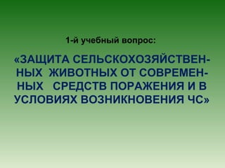1-й учебный вопрос:

«ЗАЩИТА СЕЛЬСКОХОЗЯЙСТВЕННЫХ ЖИВОТНЫХ ОТ СОВРЕМЕННЫХ СРЕДСТВ ПОРАЖЕНИЯ И В
УСЛОВИЯХ ВОЗНИКНОВЕНИЯ ЧС»

 