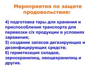 Мероприятия по защите
продовольствия:
4) подготовка тары для хранения и
приспособления транспорта для
перевозки с/х продукции в условиях
заражения;
5) создание запасов дегазирующих и
дезинфицирующих средств;
6) герметизация складов,
зернохранилищ, овощехранилищ и
другие.

 