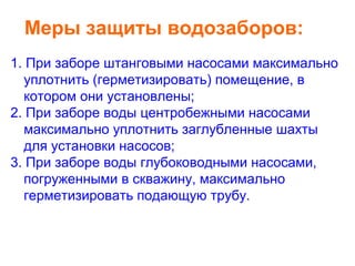 Меры защиты водозаборов:
1. При заборе штанговыми насосами максимально
уплотнить (герметизировать) помещение, в
котором они установлены;
2. При заборе воды центробежными насосами
максимально уплотнить заглубленные шахты
для установки насосов;
3. При заборе воды глубоководными насосами,
погруженными в скважину, максимально
герметизировать подающую трубу.

 