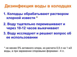Дезинфекция воды в колодцах
1. Колодцы обрабатывают раствором
хлорной извести *
2. Воду тщательно перемешивают и
через 10-12 часов выкачивают
3. Воду исследуют и решают вопрос об
ее использовании
* не менее 5% активного хлора, из расчета 0,5 л на 1 м3
воды, а при заражении споровыми формами - 4 л.

 