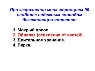 При загрязнении мяса стронцием-90
наиболее надежным способом
дезактивации является:
1. Мокрый посол.
2. Обвалка (отделение от костей).
3. Длительное хранение.
4. Варка.

 