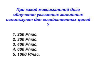 При какой максимальной дозе
облучения указанных животных
используют для хозяйственных целей
?
1. 250 Р/час.
2. 300 Р/час.
3. 400 Р/час.
4. 600 Р/час.
5. 1000 Р/час.

 