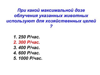 При какой максимальной дозе
облучения указанных животных
используют для хозяйственных целей
?
1. 250 Р/час.
2. 300 Р/час.
3. 400 Р/час.
4. 600 Р/час.
5. 1000 Р/час.

 