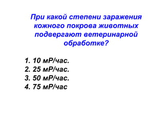 При какой степени заражения
кожного покрова животных
подвергают ветеринарной
обработке?
1. 10 мР/час.
2. 25 мР/час.
3. 50 мР/час.
4. 75 мР/час

 