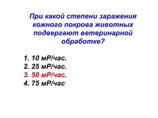 При какой степени заражения
кожного покрова животных
подвергают ветеринарной
обработке?
1. 10 мР/час.
2. 25 мР/час.
3. 50 мР/час.
4. 75 мР/час

 