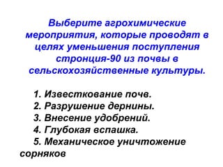 Выберите агрохимические
мероприятия, которые проводят в
целях уменьшения поступления
стронция-90 из почвы в
сельскохозяйственные культуры.
1. Известкование почв.
2. Разрушение дернины.
3. Внесение удобрений.
4. Глубокая вспашка.
5. Механическое уничтожение
сорняков

 