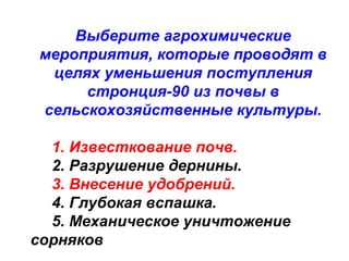 Выберите агрохимические
мероприятия, которые проводят в
целях уменьшения поступления
стронция-90 из почвы в
сельскохозяйственные культуры.
1. Известкование почв.
2. Разрушение дернины.
3. Внесение удобрений.
4. Глубокая вспашка.
5. Механическое уничтожение
сорняков

 