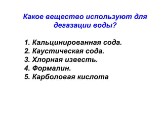 Какое вещество используют для
дегазации воды?
1. Кальцинированная сода.
2. Каустическая сода.
3. Хлорная известь.
4. Формалин.
5. Карболовая кислота

 