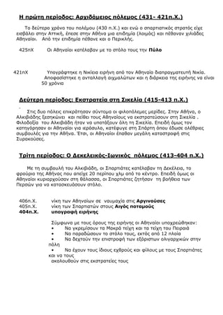 Η πρώτη περίοδος: Αρχιδάμειος πόλεμος (431- 421π.Χ.)
Το δεύτερο χρόνο του πολέμου (430 π.Χ.) και ενώ ο σπαρτιατικός στρατός είχε
εισβάλει στην Αττική, έπεσε στην Αθήνα μια επιδημία (λοιμός) και πέθαναν χιλιάδες
Αθηναίοι. Από την επιδημία πέθανε και ο Περικλής.
425πΧ Οι Αθηναίοι κατέλαβαν με το στόλο τους την Πύλο
421πΧ Υπογράφτηκε η Νικίεια ειρήνη από τον Αθηναίο διαπραγματευτή Νικία.
Αποφασίστηκε η ανταλλαγή αιχμαλώτων και η διάρκεια της ειρήνης να είναι
50 χρόνια
Δεύτερη περίοδος: Εκστρατεία στη Σικελία (415-413 π.Χ.)
Στις δυο πόλεις επικράτησαν σύντομα οι φιλοπόλεμες μερίδες. Στην Αθήνα, ο
Αλκιβιάδης ξεσηκώνει και πείθει τους Αθηναίους να εκστρατεύσουν στη Σικελία .
Φιλοδοξία του Αλκιβιάδη ήταν να υποτάξουν όλη τη Σικελία. Επειδή όμως τον
κατηγόρησαν οι Αθηναίοι για ιερόσυλο, κατέφυγε στη Σπάρτη όπου έδωσε ολέθριες
συμβουλές για την Αθήνα. Έτσι, οι Αθηναίοι έπαθαν μεγάλη καταστροφή στις
Συρακούσες.
Τρίτη περίοδος: Ο Δεκελεικός-Ιωνικός πόλεμος (413-404 π.Χ.)
Με τη συμβουλή του Αλκιβιάδη, οι Σπαρτιάτες κατέλαβαν τη Δεκέλεια, το
φρούριο της Αθήνας που απείχε 20 περίπου χλμ από το κέντρο. Επειδή όμως οι
Αθηναίοι κυριαρχούσαν στη θάλασσα, οι Σπαρτιάτες ζητήσαν τη βοήθεια των
Περσών για να κατασκευάσουν στόλο.
406π.Χ. νίκη των Αθηναίων σε ναυμαχία στις Αργινούσες
405π.Χ. νίκη των Σπαρτιατών στους Αιγός ποταμούς
404π.Χ. υπογραφή ειρήνης
Σύμφωνα με τους όρους της ειρήνης οι Αθηναίοι υποχρεώθηκαν:
• Να γκρεμίσουν τα Μακρά τείχη και τα τείχη του Πειραιά
• Να παραδώσουν το στόλο τους, εκτός από 12 πλοία
• Να δεχτούν την επιστροφή των εξόριστων ολιγαρχικών στην
πόλη
• Να έχουν τους ίδιους εχθρούς και φίλους με τους Σπαρτιάτες
και να τους
ακολουθούν στις εκστρατείες τους
 
