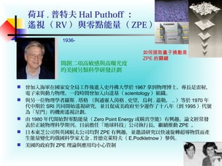 荷耳 . 普特夫 Hal Puthoff ：
遙視（ RV ）與零點能量（ ZPE ）
 曾加入海軍在國家安全局工作後進入史丹佛大學於 1967 拿到物理博士。專長是雷射，
電子束與動力物理。一段時間曾加入山達基（ scientology ）組織。
 與另一位物理學者羅斯 . 塔格 （與通靈人茵格 . 史望，烏利 . 蓋勒， .. ）等於 1970 年
代中期於 SRI 共同開始遙視研究，並且促成美政府至少運作了十八年（到 1995 ）代號
為「星門」的機密遙視計劃。
 由 1980 年代開始對零點能量（ Zero Point Energy 或稱真空能）有興趣。論文經常發
表於正統物理科學期刊。目前擔任「地球科技」公司執行長，繼續推動 ZPE 。
 日本東芝公司與英國航太公司均對 ZPE 有興趣，並邀請研究以快速旋轉超導物質而產
生能量變化的俄國科學家尤金 . 普德克萊特夫（ E.Podkletnow ）參與。
 美國的政府對 ZPE 理論與應用均小心管制
1936-
開創二項高敏感與高曝光度
的美國另類科學研發計劃
如何提取量子撓動是
ZPE 的關鍵
 