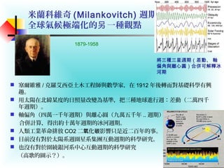 米蘭科維奇 (Milankovitch) 週期
全球氣候極端化的 一種觀點另
 塞爾維雅 / 克羅艾西亞土木工程師與數學家，在 1912 年後轉而對基礎科學有興
趣。
 用太陽在北緯某度的日照量改變為基準，把三種地球進行週：差動（二萬四千
年週期）。
 軸偏角（四萬一千年週期）與離心圓（九萬五千年 .. 週期）。
合併計算，得出約十萬年週期的冰河週期。
 人類工業革命排放 CO2 二 化 影響只是近二百年的事。氧 碳
 目前沒有對於太陽系週圍星系集團互動週期的科學研究。
 也沒有對於圍繞銀河系中心互動週期的科學研究
（高歌的圖示？）。
將三種三星週期（差動、 軸
偏角與離心圓）合併可解釋冰
河期
1879-1958
 