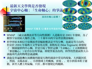最新天文學與是否發現
宇宙中心軸 : 「生命軸心」的爭議？！
 WMAP （威京森微波非等方向性探測）人造衛星是 2001 年發射，為了
觀察宇宙初始大爆炸之後，三十萬年內的宇宙背景微波輻射。
 科學界原本相信宇宙微波背景輻射應該是平均分 ，也就是等方向的。佈
但是於 2004 年瑞典天文學家馬克斯 . 泰格馬克 (Max Tegmark) 卻發現
了一個渦旋狀的中心軸，於是引起了對於這個「生命軸心」 ( 又被戲稱是
「邪惡軸心」 ) 是否存在的爭論。即使答案為負的，科學仍然要面對大小
渦旋所代表的物理意義謎團。
 渦旋是普遍能 在流體激烈能量互換的渦流中常見的現象，大到銀河系夠
，黑洞，太陽表面 .. 。小到地球上的颱風，雷電 .. 。更小到基本粒子運
動，甚至人體上的氣輪，穴位 .. 都可發現它的蹤跡。
旋狀的軸心結構？
WMAP 可看見 12 億多光年前的宇宙
Mathematical treatment of WMAP data
 