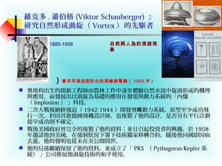 維克多 . 蕭伯格 (Viktor Schauberger) ：
研究自然形成渦旋（ Vortex ）的先驅者
 奧地利出生的創新工程師由農林工作中逐步體驗自然水流中旋渦形成的機理
與應用，而發展出以渦旋為基礎的應用在發電與動力系統的「內爆
（ Implosion ） 」科技。
 二次大戰被納綷強迫（ 1942-1944 ）開發飛 動力系統，原型至少成功飛碟
行一次，但因其他德國飛機設計師，也複製了他的設計，是否另有平行計劃
提早成功則不確定。
 戰後美國政府曾完全的複製了他的資料；並且引起投資者的興趣，於 1958
年邀請他到美國，在強制狀況下簽下技術獨家移轉合約，隨後他回國即因病
去逝。他的發明也從未在美公開問世。
 他的兒孫繼續保留了他的資料，並成立了「 PKS （ Pythagoras-Kepler 系
統） 」公司推展他渦旋技術的和平使用。
1885-1958 自然與人為的渦旋現
象
）最早用渦流設計出的渦輪發電機（ 1955 年 )
 