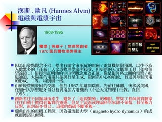 漢斯 . 歐凡 (Hannes Alvin) ：
電磁與電漿宇宙
 因為出發點觀念不同，提出有關宇宙形成的電磁 / 電漿機制與預測，以往不為
人數 多的「正統」天文或物理學家所接受，但更新的天文觀測工具（如哈伯眾
望遠鏡 .. ）卻經常証明他的宇宙學觀念更為正確。像是銀河系之間的電漿 / 電
磁通道，太陽系的電磁共振與行星生成，銀河系中心的噴流，普通與球狀閃電
的形成， .. 等。均別樹一格。
 由於經費興發展的受限，他於 1967 年離開瑞典，先前往蘇聯，後移居美國，
在加州大學聖地牙哥分校與南加大電機系（不是天文物理 ) 任教，直到
1995 。
 創新者往不同領域所產生，避免了「近親繁殖」的 限。譬如工程師與實驗家侷
往往由動手做得到 實的靈感，但是主流派或理論科學家卻不領情，甚至極力紥
反對，直到逼不得已 .. 這樣的戲碼不斷重複… .
 瑞典出生的電機工程師，因為磁流動力學（ magneto hydro dynamics ）的成
就而獲諾貝爾獎。
電漿（等離子）物理開創者
1970 諾貝爾物理獎得主
1908-1995
 